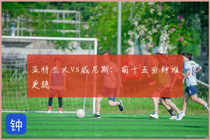 亚特兰大vs威尼斯：前十五分钟谁更稳
